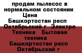 продам пылесос в нормальном состоянии › Цена ­ 3 000 - Башкортостан респ., Октябрьский г. Электро-Техника » Бытовая техника   . Башкортостан респ.,Октябрьский г.